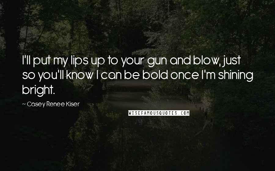 Casey Renee Kiser Quotes: I'll put my lips up to your gun and blow, just so you'll know I can be bold once I'm shining bright.