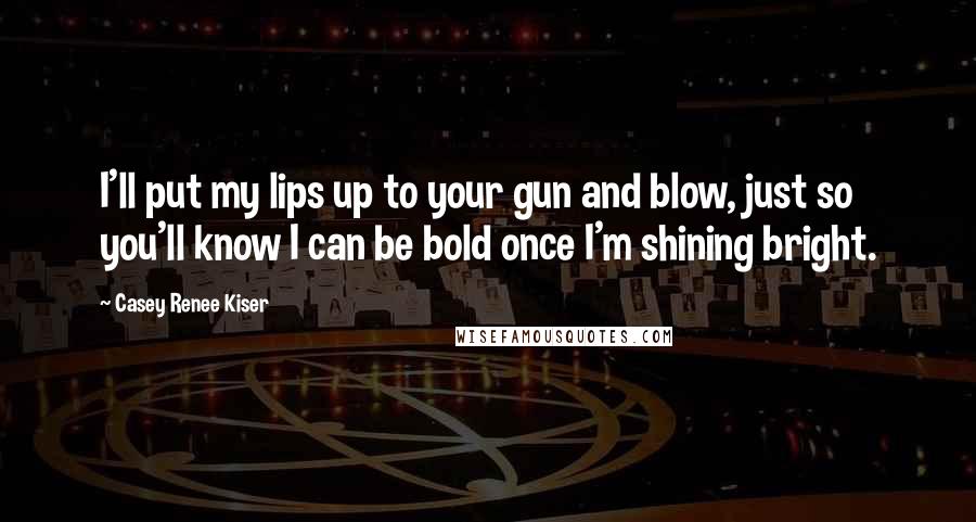 Casey Renee Kiser Quotes: I'll put my lips up to your gun and blow, just so you'll know I can be bold once I'm shining bright.