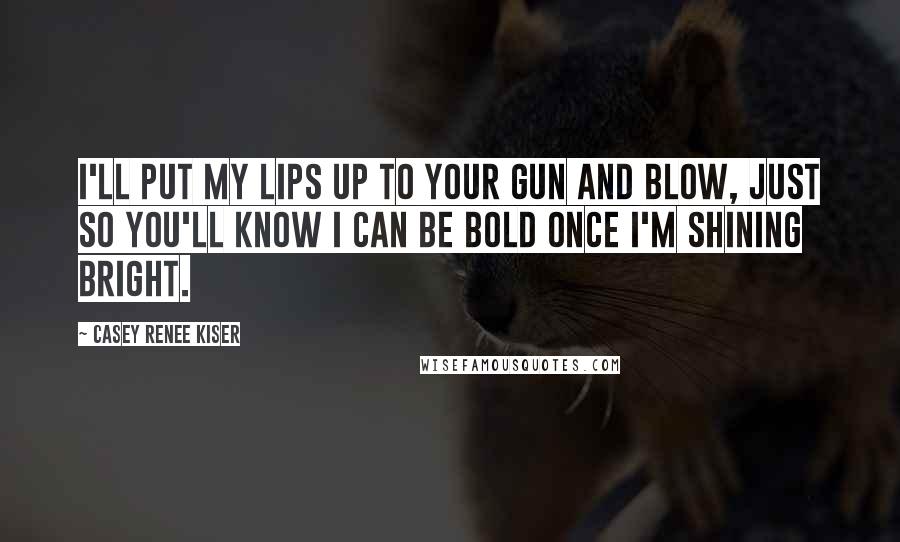 Casey Renee Kiser Quotes: I'll put my lips up to your gun and blow, just so you'll know I can be bold once I'm shining bright.