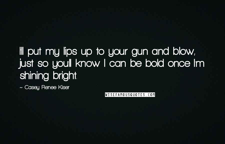 Casey Renee Kiser Quotes: I'll put my lips up to your gun and blow, just so you'll know I can be bold once I'm shining bright.