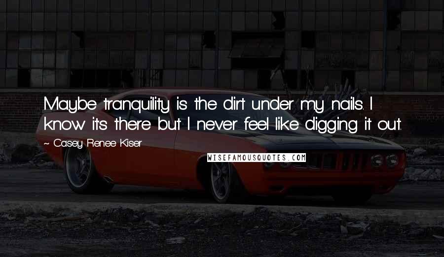 Casey Renee Kiser Quotes: Maybe tranquility is the dirt under my nails. I know it's there but I never feel like digging it out.