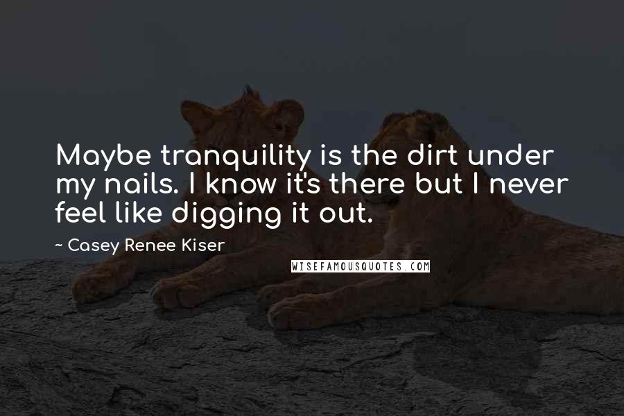 Casey Renee Kiser Quotes: Maybe tranquility is the dirt under my nails. I know it's there but I never feel like digging it out.