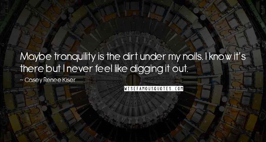 Casey Renee Kiser Quotes: Maybe tranquility is the dirt under my nails. I know it's there but I never feel like digging it out.