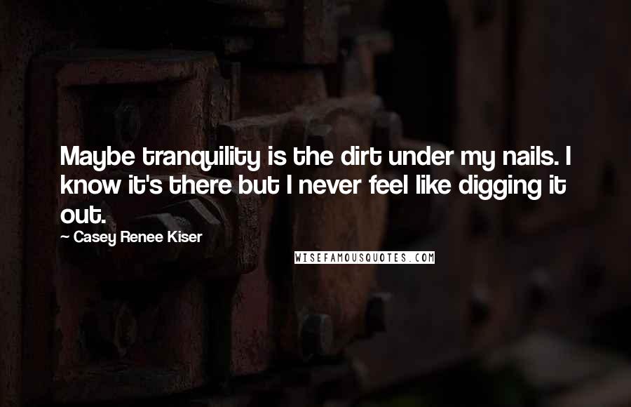 Casey Renee Kiser Quotes: Maybe tranquility is the dirt under my nails. I know it's there but I never feel like digging it out.