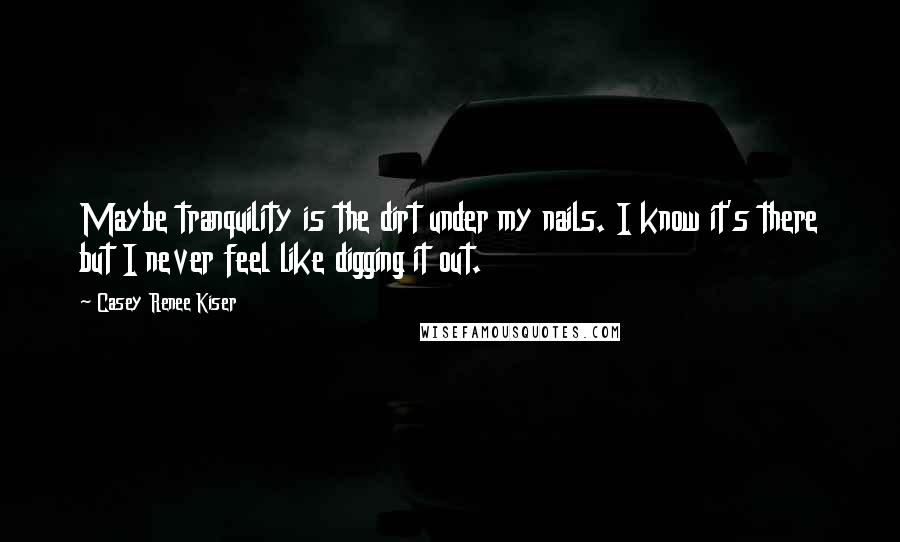 Casey Renee Kiser Quotes: Maybe tranquility is the dirt under my nails. I know it's there but I never feel like digging it out.