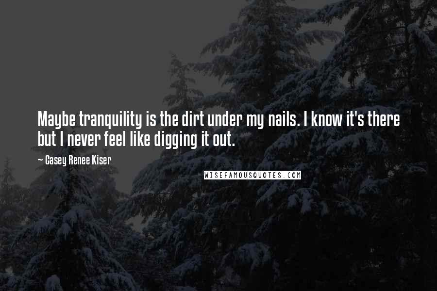 Casey Renee Kiser Quotes: Maybe tranquility is the dirt under my nails. I know it's there but I never feel like digging it out.