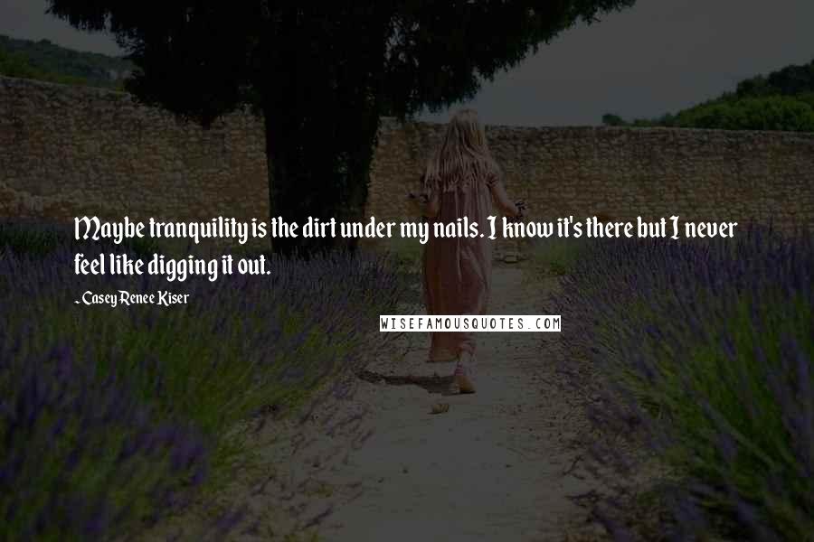 Casey Renee Kiser Quotes: Maybe tranquility is the dirt under my nails. I know it's there but I never feel like digging it out.