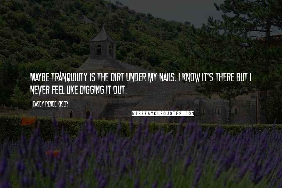 Casey Renee Kiser Quotes: Maybe tranquility is the dirt under my nails. I know it's there but I never feel like digging it out.