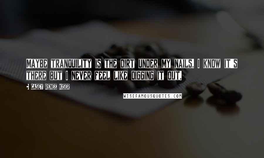 Casey Renee Kiser Quotes: Maybe tranquility is the dirt under my nails. I know it's there but I never feel like digging it out.