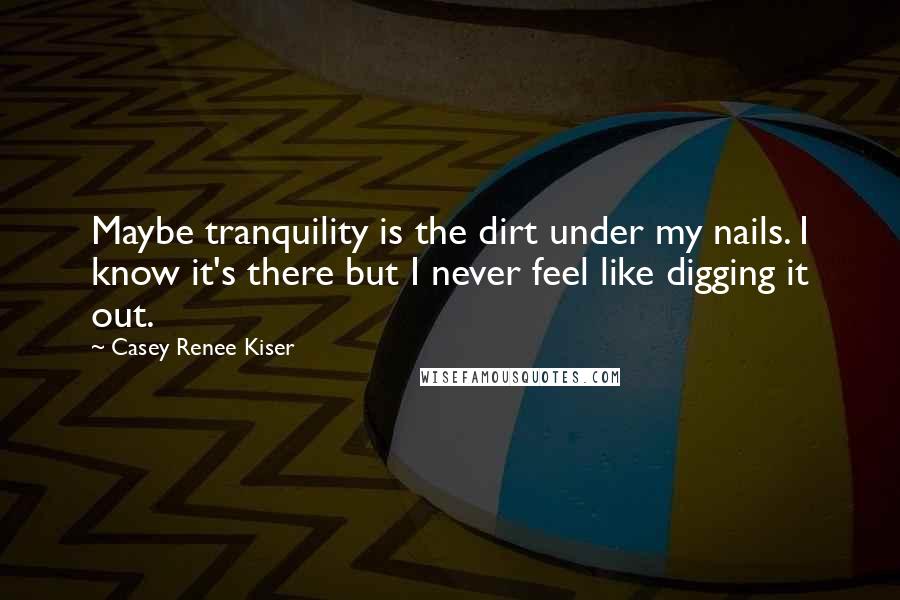 Casey Renee Kiser Quotes: Maybe tranquility is the dirt under my nails. I know it's there but I never feel like digging it out.