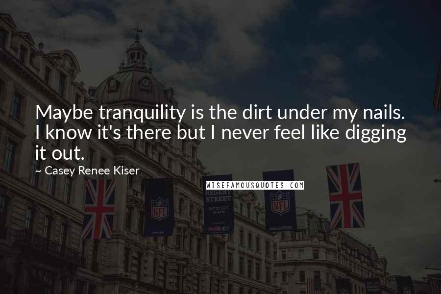 Casey Renee Kiser Quotes: Maybe tranquility is the dirt under my nails. I know it's there but I never feel like digging it out.