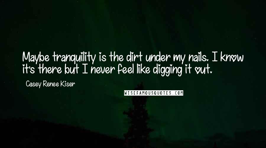 Casey Renee Kiser Quotes: Maybe tranquility is the dirt under my nails. I know it's there but I never feel like digging it out.