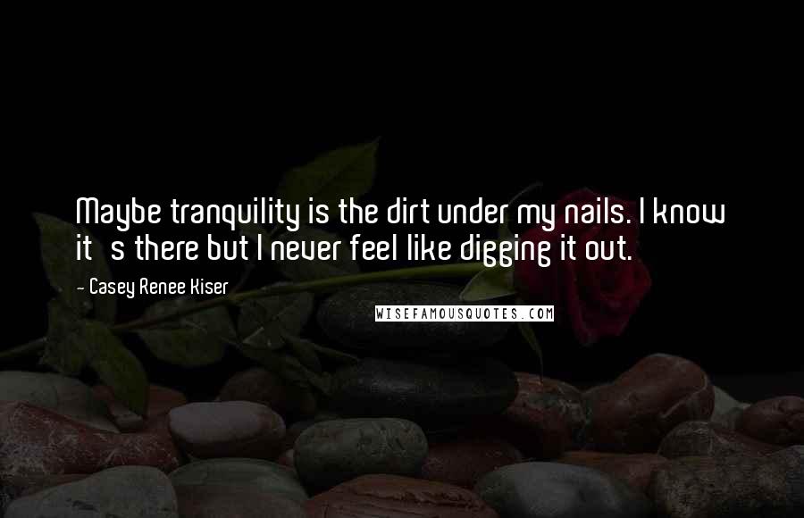 Casey Renee Kiser Quotes: Maybe tranquility is the dirt under my nails. I know it's there but I never feel like digging it out.