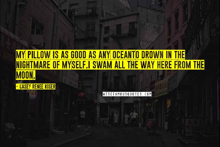 Casey Renee Kiser Quotes: My pillow is as good as any oceanto drown in the nightmare of myself.I swam all the way here from the moon.