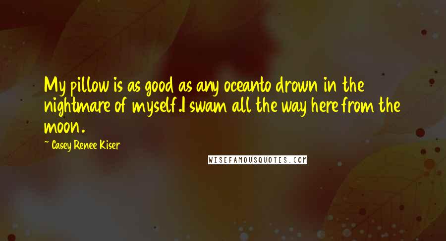 Casey Renee Kiser Quotes: My pillow is as good as any oceanto drown in the nightmare of myself.I swam all the way here from the moon.