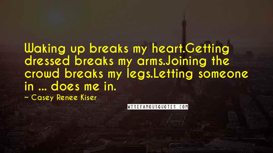 Casey Renee Kiser Quotes: Waking up breaks my heart.Getting dressed breaks my arms.Joining the crowd breaks my legs.Letting someone in ... does me in.