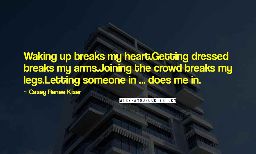 Casey Renee Kiser Quotes: Waking up breaks my heart.Getting dressed breaks my arms.Joining the crowd breaks my legs.Letting someone in ... does me in.