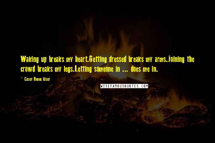 Casey Renee Kiser Quotes: Waking up breaks my heart.Getting dressed breaks my arms.Joining the crowd breaks my legs.Letting someone in ... does me in.