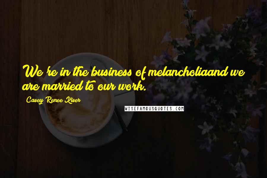 Casey Renee Kiser Quotes: We're in the business of melancholiaand we are married to our work.