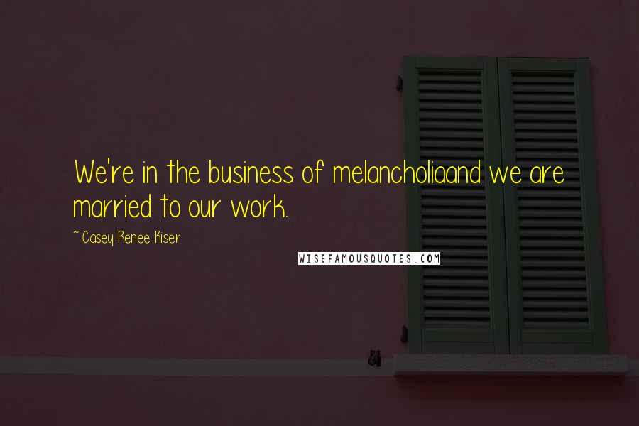 Casey Renee Kiser Quotes: We're in the business of melancholiaand we are married to our work.
