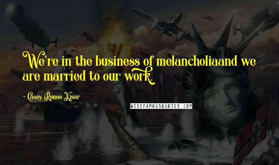 Casey Renee Kiser Quotes: We're in the business of melancholiaand we are married to our work.