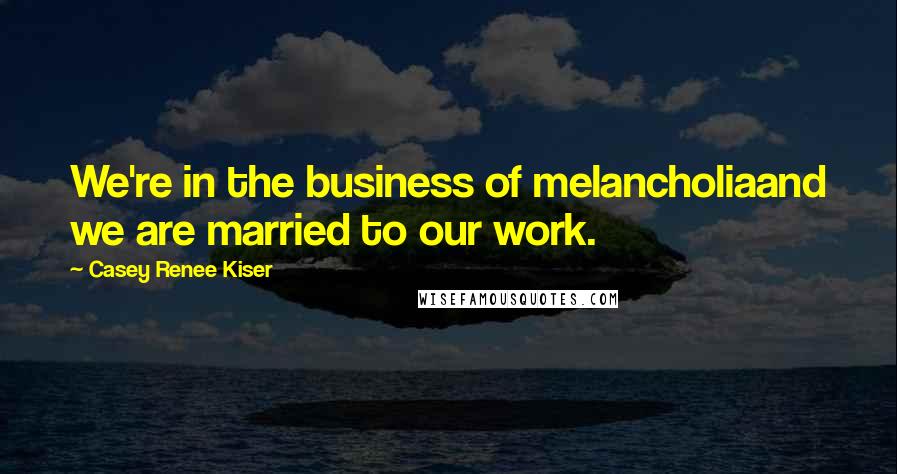 Casey Renee Kiser Quotes: We're in the business of melancholiaand we are married to our work.