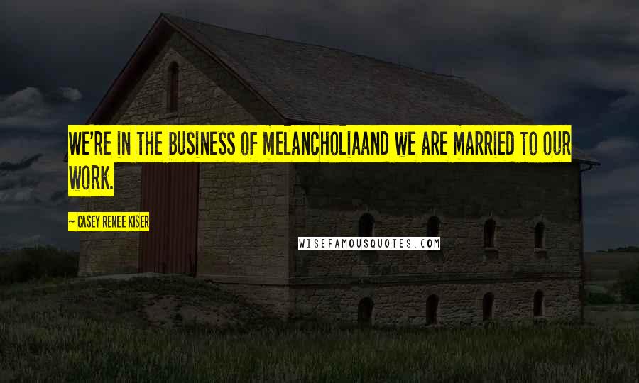 Casey Renee Kiser Quotes: We're in the business of melancholiaand we are married to our work.