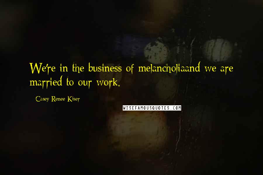 Casey Renee Kiser Quotes: We're in the business of melancholiaand we are married to our work.