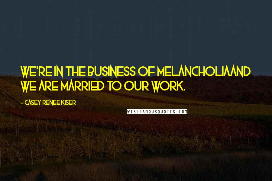 Casey Renee Kiser Quotes: We're in the business of melancholiaand we are married to our work.