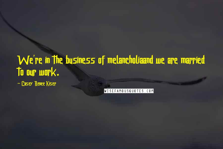 Casey Renee Kiser Quotes: We're in the business of melancholiaand we are married to our work.