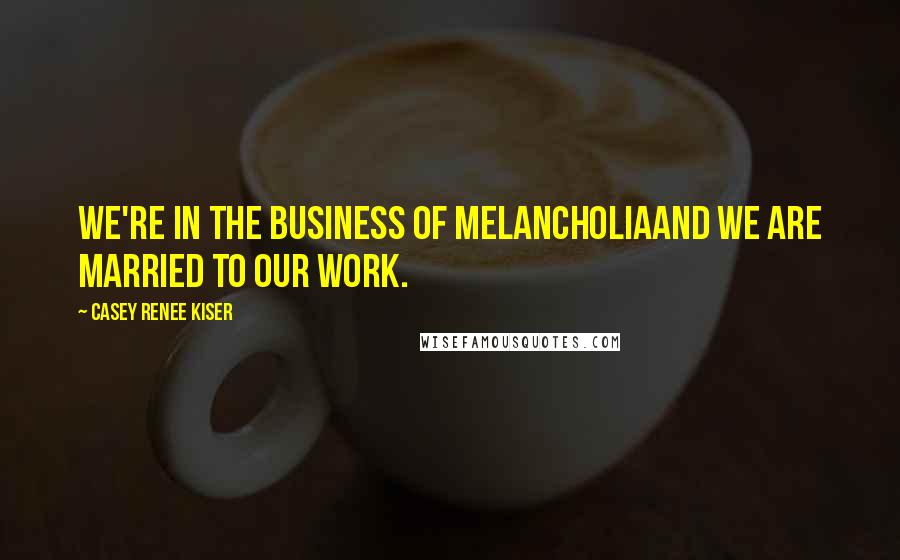 Casey Renee Kiser Quotes: We're in the business of melancholiaand we are married to our work.