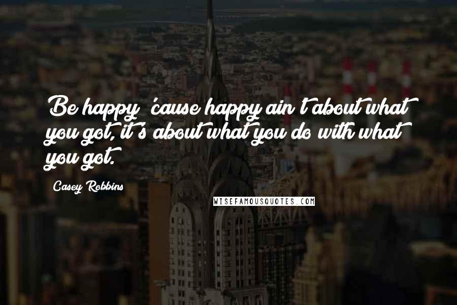 Casey Robbins Quotes: Be happy 'cause happy ain't about what you got, it's about what you do with what you got.