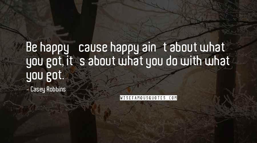 Casey Robbins Quotes: Be happy 'cause happy ain't about what you got, it's about what you do with what you got.