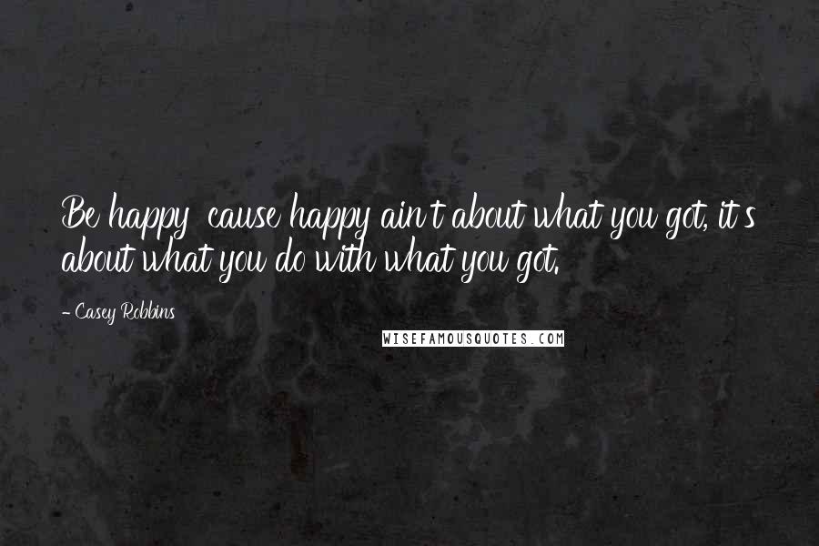 Casey Robbins Quotes: Be happy 'cause happy ain't about what you got, it's about what you do with what you got.