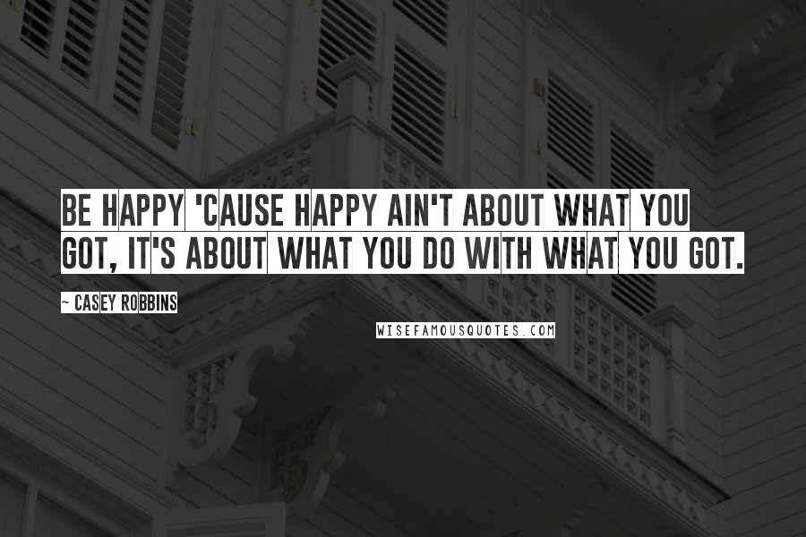 Casey Robbins Quotes: Be happy 'cause happy ain't about what you got, it's about what you do with what you got.