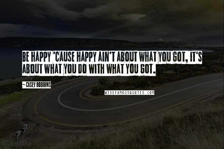 Casey Robbins Quotes: Be happy 'cause happy ain't about what you got, it's about what you do with what you got.