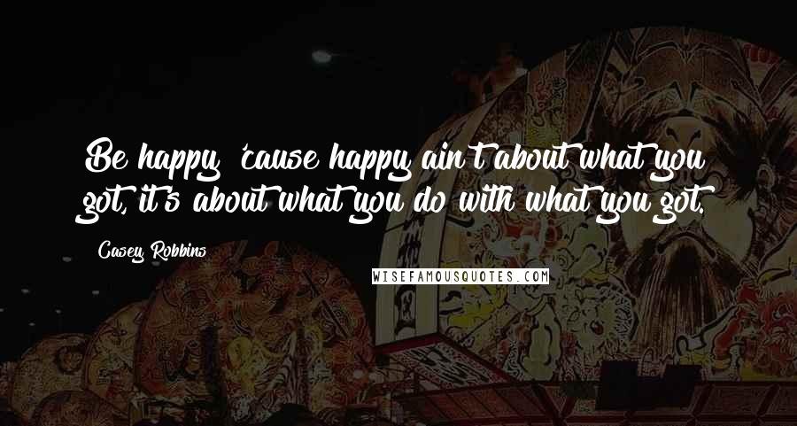 Casey Robbins Quotes: Be happy 'cause happy ain't about what you got, it's about what you do with what you got.