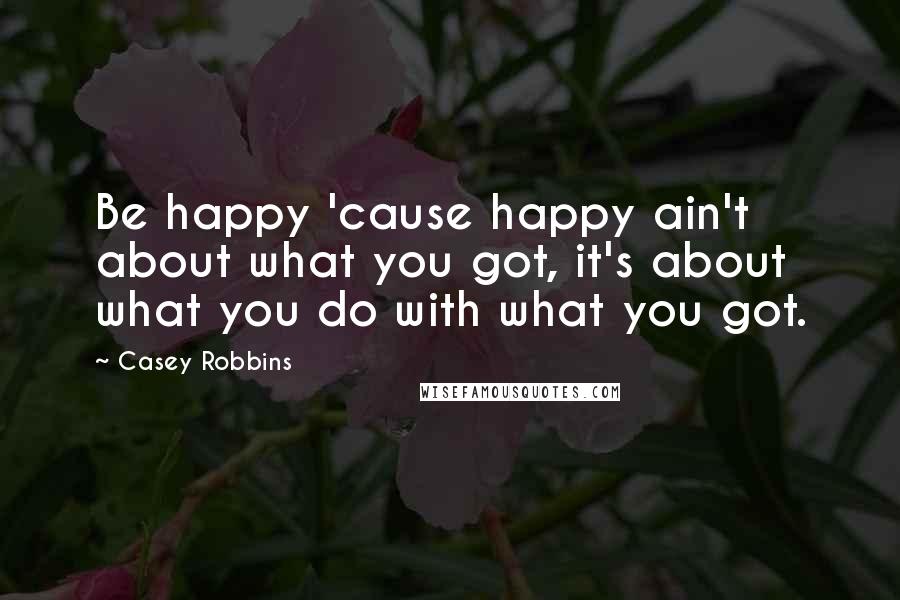 Casey Robbins Quotes: Be happy 'cause happy ain't about what you got, it's about what you do with what you got.