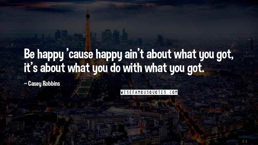 Casey Robbins Quotes: Be happy 'cause happy ain't about what you got, it's about what you do with what you got.