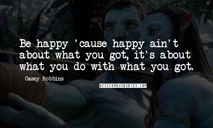 Casey Robbins Quotes: Be happy 'cause happy ain't about what you got, it's about what you do with what you got.