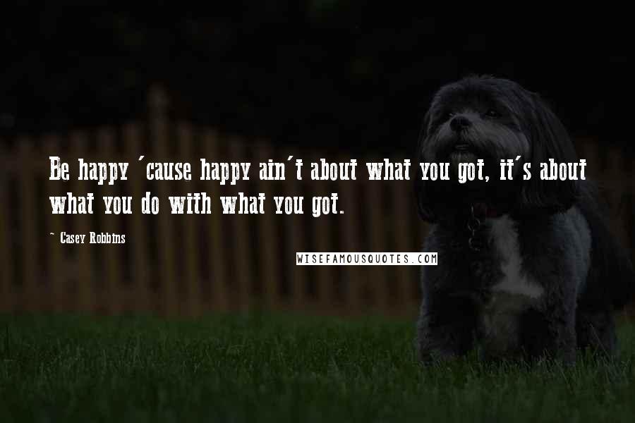 Casey Robbins Quotes: Be happy 'cause happy ain't about what you got, it's about what you do with what you got.