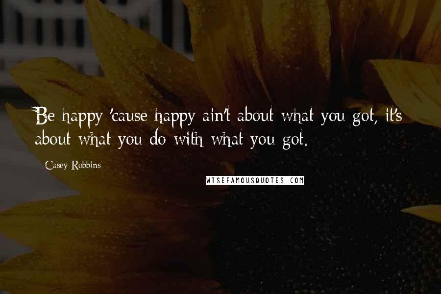 Casey Robbins Quotes: Be happy 'cause happy ain't about what you got, it's about what you do with what you got.
