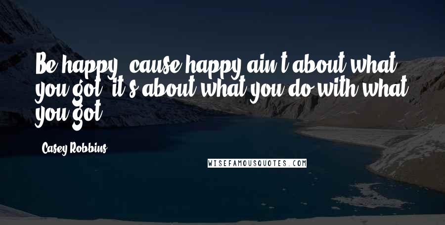 Casey Robbins Quotes: Be happy 'cause happy ain't about what you got, it's about what you do with what you got.