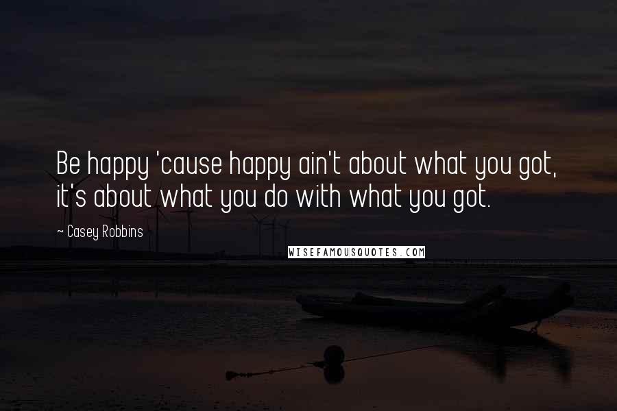 Casey Robbins Quotes: Be happy 'cause happy ain't about what you got, it's about what you do with what you got.