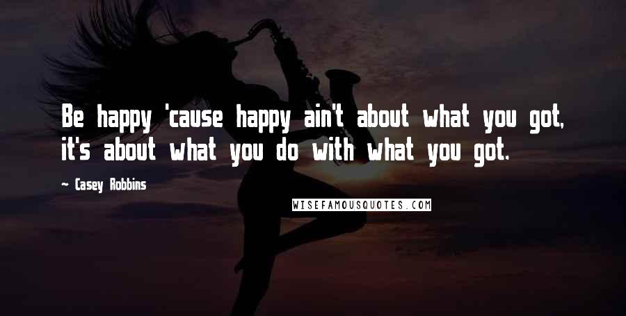 Casey Robbins Quotes: Be happy 'cause happy ain't about what you got, it's about what you do with what you got.