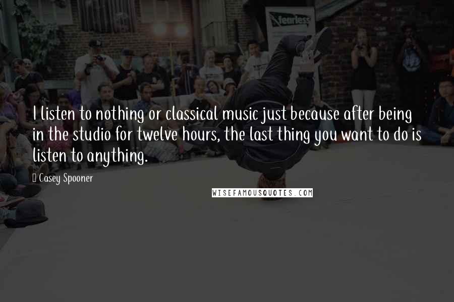 Casey Spooner Quotes: I listen to nothing or classical music just because after being in the studio for twelve hours, the last thing you want to do is listen to anything.