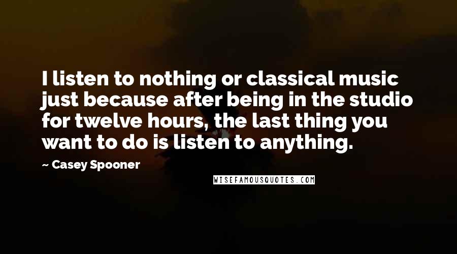 Casey Spooner Quotes: I listen to nothing or classical music just because after being in the studio for twelve hours, the last thing you want to do is listen to anything.