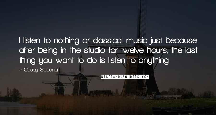 Casey Spooner Quotes: I listen to nothing or classical music just because after being in the studio for twelve hours, the last thing you want to do is listen to anything.