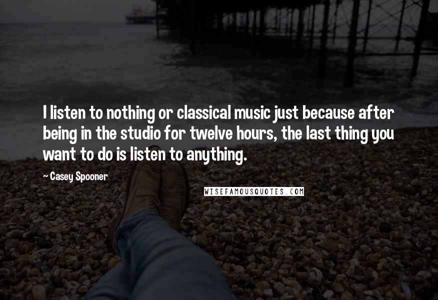 Casey Spooner Quotes: I listen to nothing or classical music just because after being in the studio for twelve hours, the last thing you want to do is listen to anything.