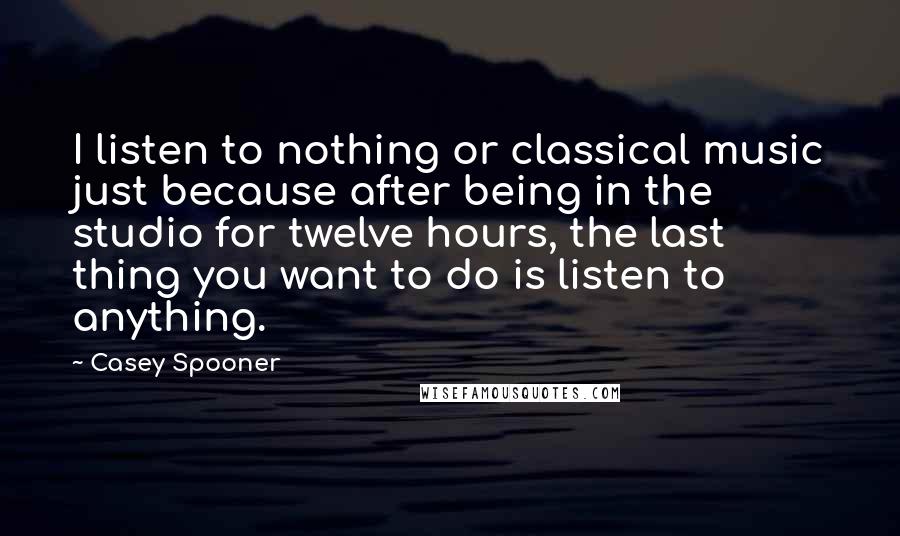 Casey Spooner Quotes: I listen to nothing or classical music just because after being in the studio for twelve hours, the last thing you want to do is listen to anything.